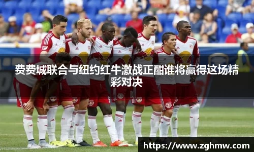 费费城联合与纽约红牛激战正酣谁将赢得这场精彩对决